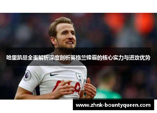 哈里凯恩全面解析深度剖析英格兰锋霸的核心实力与进攻优势