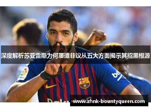 深度解析苏亚雷斯为何屡遭非议从五大方面揭示其招黑根源 深度解析苏亚雷斯为何屡遭非议从五大方面揭示其招黑根源