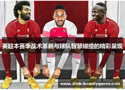 英超本赛季战术革新与球队智慧碰撞的精彩呈现 英超本赛季战术革新与球队智慧碰撞的精彩呈现