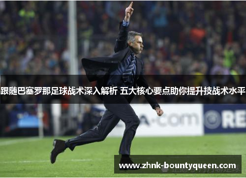 跟随巴塞罗那足球战术深入解析 五大核心要点助你提升技战术水平
