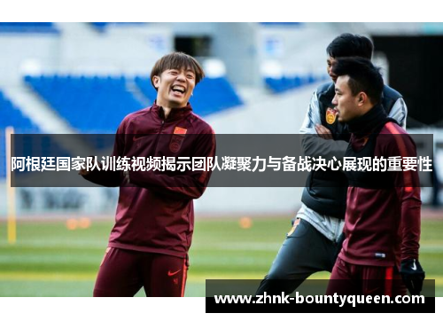 阿根廷国家队训练视频揭示团队凝聚力与备战决心展现的重要性