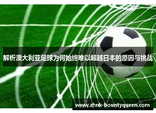 解析澳大利亚足球为何始终难以超越日本的原因与挑战