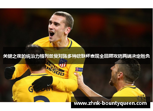 关键之夜的统治力格列兹曼对阵多特欧联杯表现全回顾攻防两端决定胜负 关键之夜的统治力格列兹曼对阵多特欧联杯表现全回顾攻防两端决定胜负