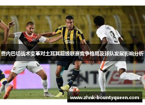 费内巴切战术变革对土耳其超级联赛竞争格局及球队发展影响分析 费内巴切战术变革对土耳其超级联赛竞争格局及球队发展影响分析