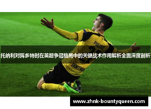 托纳利对阵多特时在英超争冠格局中的关键战术作用解析全面深度剖析 托纳利对阵多特时在英超争冠格局中的关键战术作用解析全面深度剖析