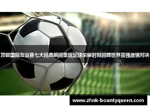 顶级国际友谊赛七大经典瞬间重现足球荣耀时刻回顾世界豪强激情对决