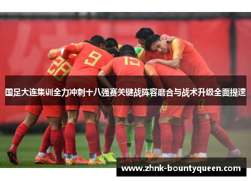 国足大连集训全力冲刺十八强赛关键战阵容磨合与战术升级全面提速