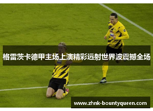 格雷茨卡德甲主场上演精彩远射世界波震撼全场 格雷茨卡德甲主场上演精彩远射世界波震撼全场